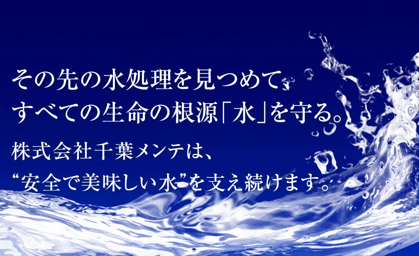 その先の水処理を見つめて、すべての生命の根源「水」を守る。株式会社千葉メンテは、“安全で美味しい水”を支え続けます。
